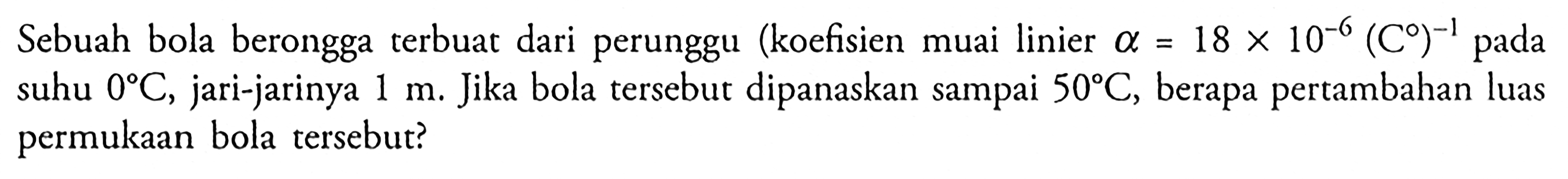 Sebuah bola berongga terbuat dari perunggu (koefisien muai linier alpha = 18 X 10^-6 (C)^-1 pada suhu 0 C, jari-jarinya 1 m. Jika bola tersebut dipanaskan sampai 50 C, berapa pertambahan luas permukaan bola tersebut?