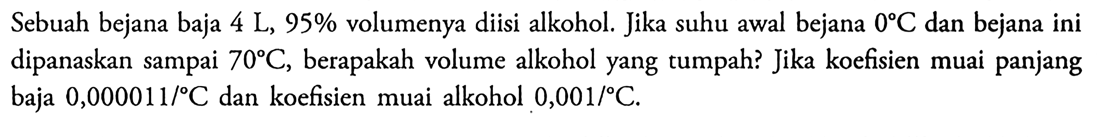 Sebuah bejana baja 4 L, 95% volumenya diisi alkohol. Jika suhu awal bejana 0 C dan bejana ini dipanaskan sampai 70 C, berapakah volume alkohol yang tumpah? Jika koefisien muai panjang baja 0,000011/C dan koefisien muai alkohol 0,001/C.