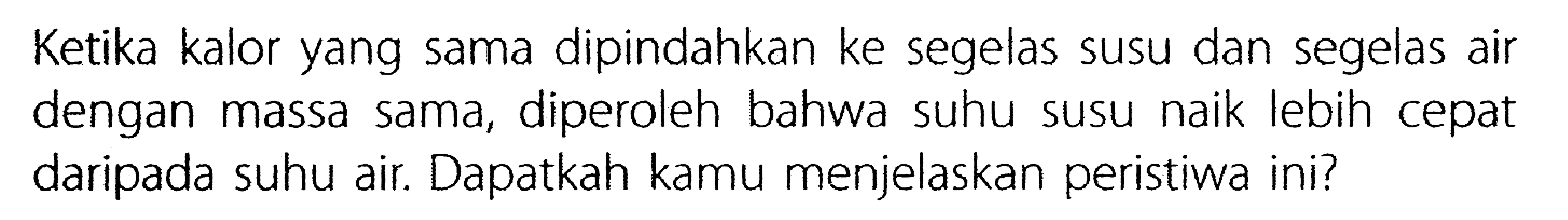 Ketika kalor yang sama dipindahkan ke segelas susu dan segelas air dengan massa sama, diperoleh bahwa suhu susu naik lebih cepat daripada suhu air. Dapatkah kamu menjelaskan peristiwa ini?