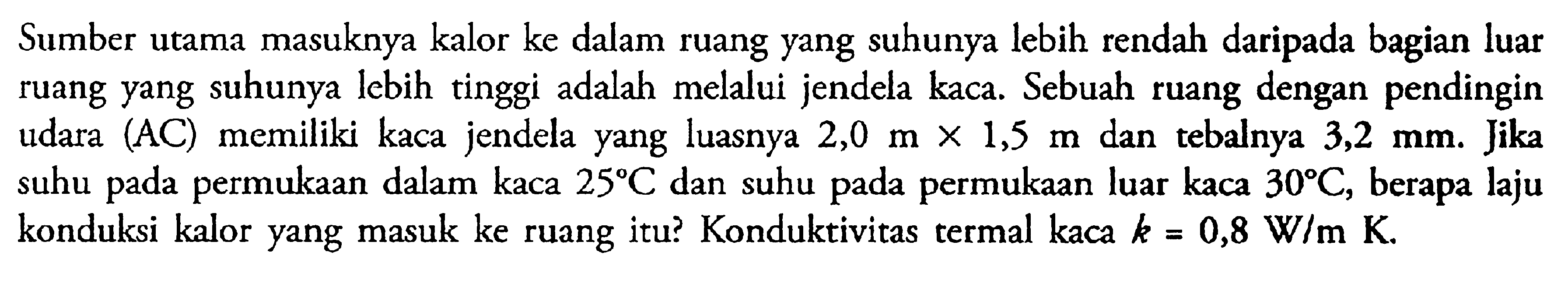 Sumber utama masuknya kalor ke dalam ruang yang suhunya lebih rendah daripada bagian luar ruang yang suhunya lebih tinggi adalah melalui jendela kaca. Sebuah ruang dengan pendingin udara (AC) memiliki kaca jendela yang luasnya 2,0 m x 1,5 m dan tebalnya 3,2 mm. Jika suhu pada permukaan dalam kaca 25 C dan suhu pada permukaan luar kaca 30 C, berapa laju konduksi kalor yang masuk ke ruang itu? Konduktivitas termal kaca k = 0,8 W/m K.