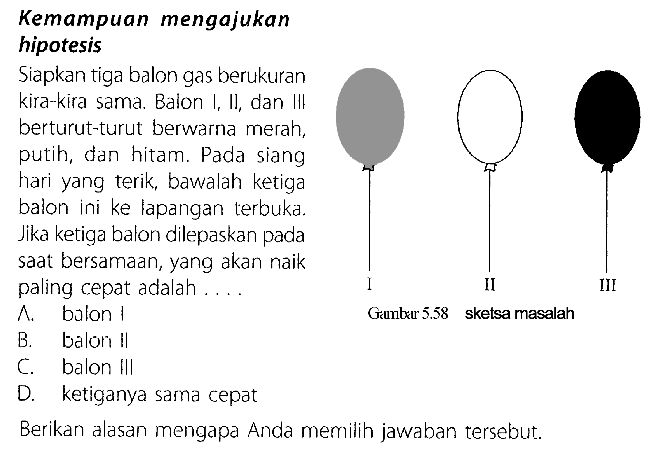 Kemampuan mengajukan hipotesis Siapkan tiga balon gas berukuran kira-kira sama. Balon I, II, dan IlI berturut-turut berwarna merah, putih, dan hitam. Pada siang hari yang terik, bawalah ketiga balon ini ke lapangan terbuka. Jika ketiga balon dilepaskan saat bersamaan, yang akan naik paling cepat adalah .... I II III Berikan alasan mengapa Anda memilih jawaban tersebut