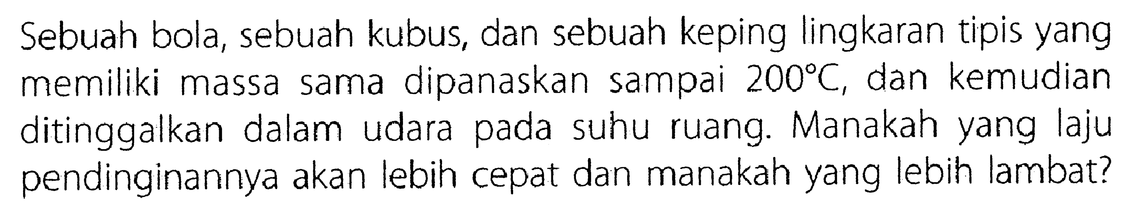 Sebuah bola , sebuah kubus, dan sebuah keping lingkaran tipis yang memiliki massa sama dipanaskan sampao 200 C, dan kemusia ditinggalkan dalam udara pada sushu ruang. Manakah laju pendinginannya kan lebih cepat dan manakah yang lebih lambat?