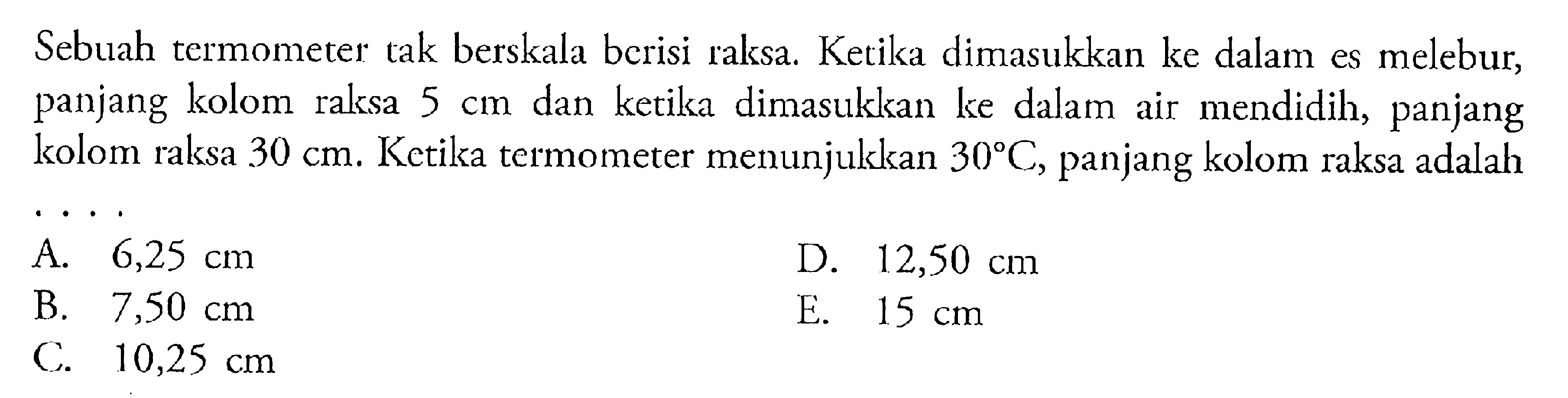 Sebuah termometer tak berskala berisi raksa Ketika dimasukkan ke dalam es melebur, panjang kolom raksa 5 cm dan ketika dimasukkan ke dalam air mendidih, panjang kolom raksa 30 cm. Ketika termometer menunjukkan 30 C, panjang kolom raksa adalah ...