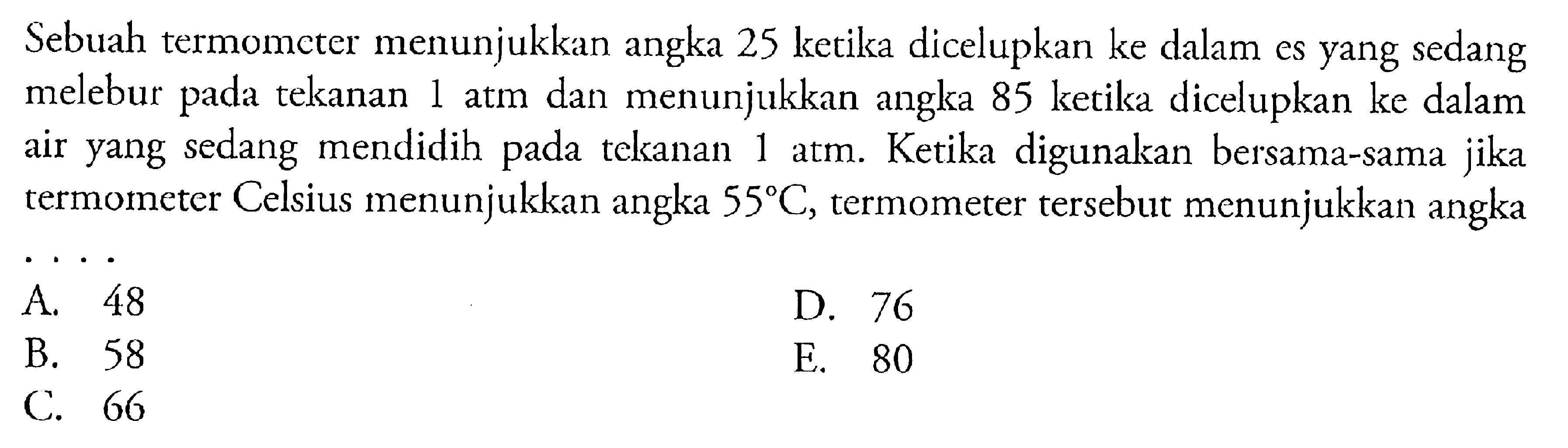 Sebuah termomcter menunjukkan angka 25 ketika dicelupkan ke dalam es yang sedang melebur pada tekanan 1 atm dan menunjukkan angka 85 ketika dicelupkan ke dalam air yang sedang mendidih pada tekanan 1 atm. Ketika digunakan bersama-sama jika termometer Celsius menunjukkan angka 55 C, termometer tersebut menunjukkan angka ...