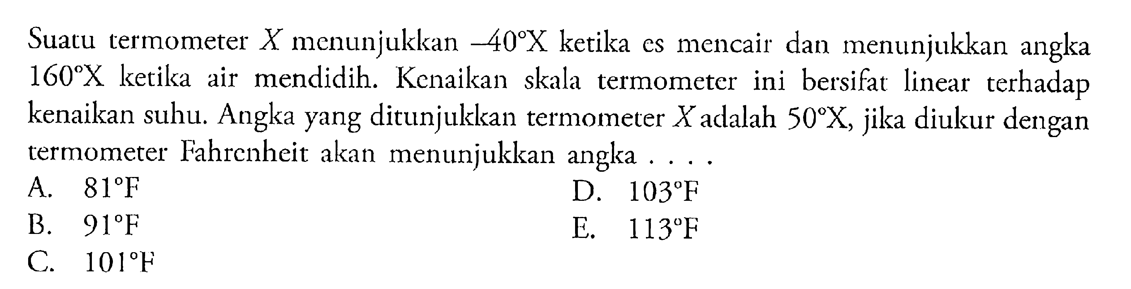 Suatu termometer X menunjukkan -40 X ketika es mencair dan menunjukkan angka 160 X ketika air mendidih: Kenaikan skala termometer ini bersifat linear terhadap kenaikan suhu. Angka yang ditunjukkan termometer X adalah 50 X, jika diukur dengan termometer Fahrenheit akan menunjukkan angka ...