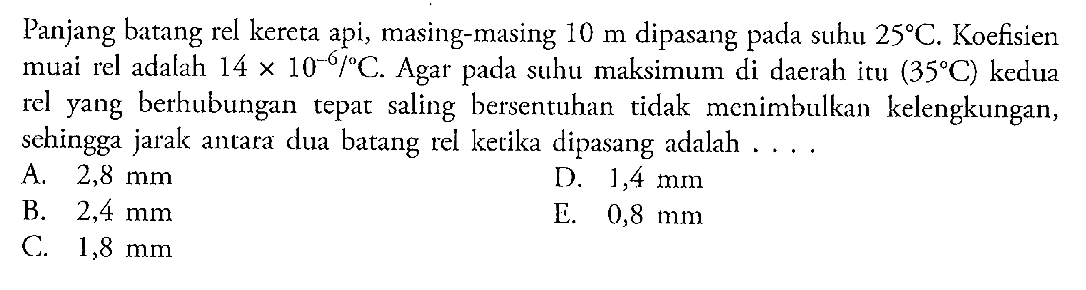 Panjang batang rel kereta api, masing-masing 10 m dipasang pada suhu 25 C. Koefisien muai rel adalah 14 x 10^-6/ C. Agar pada suhu maksimum di daerah itu (35 C) kedua rel yang berhubungan tepat saling bersentuhan tidak menimbulkan kelengkungan, sehingga jarak antara dua batang rel ketika dipasang adalah ...