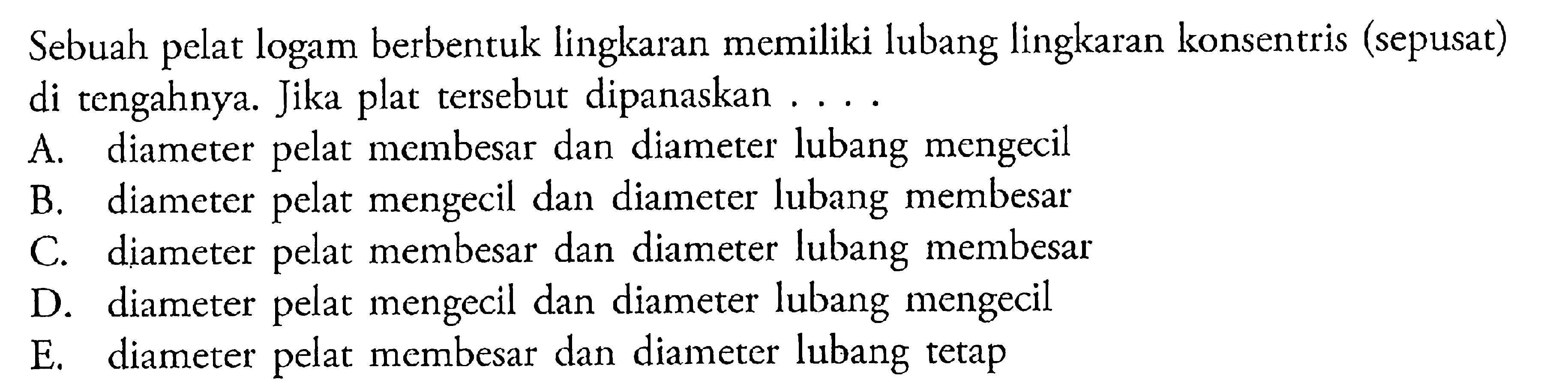 Sebuah pelat logam berbentuk lingkaran memiliki lubang lingkaran konsentris (sepusat) di tengahnya. Jika plat tersebut dipanaskan ....A. diameter pelat membesar dan diameter lubang mengecil 
B. diameter pelat mengecil dan diameter lubang membesar 
C. diameter pelat membesar dan diameter lubang membesar 
D. diameter pelat mengecil dan diameter lubang mengecil 
E. diameter pelat membesar dan diameter lubang tetap 