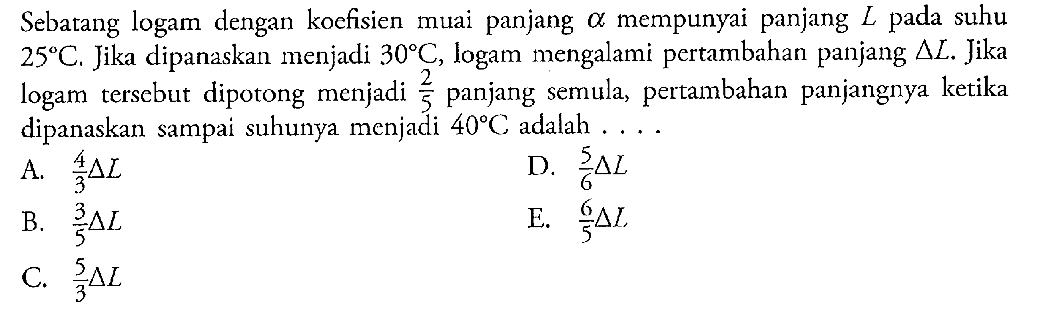 Sebatang logam dengan koefieisn muai panjang alpah mempunyai panjang L pada suhu 25 C. Jika dipanaskan menjadi 30 C, logam mengalami pertambahan panjang delta L. Jika logam tersebut dipotong menjadi 2/5 panjang semula, pertambahan panjangnya ketika dipanaskan sampai suhunya menjadi 40 C adalah ....