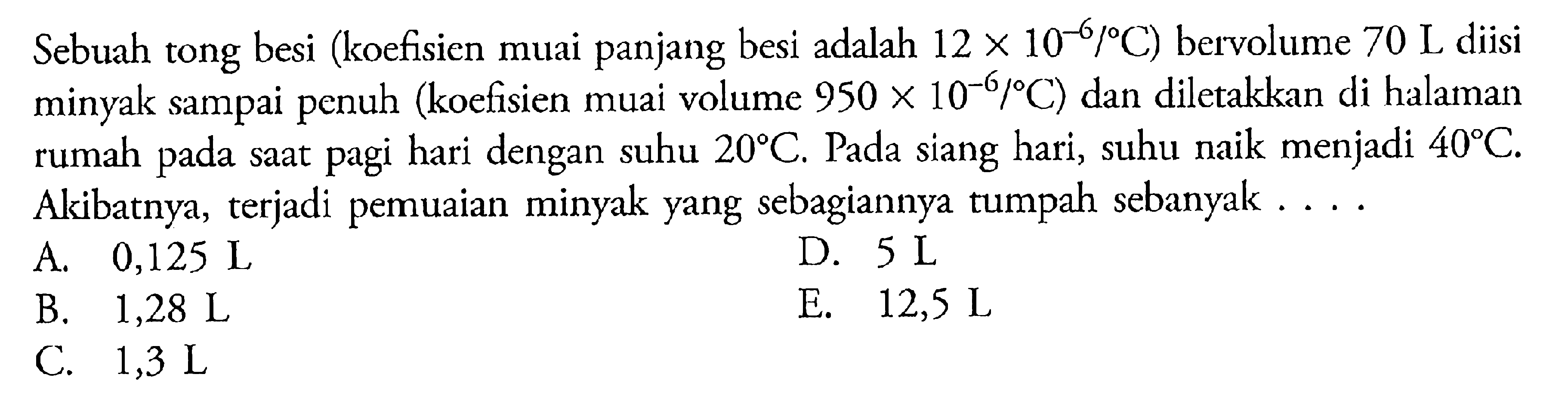 Sebuah tong besi (koefisien muai panjang besi adalah 12 x 10^-6/ C) bervolume 70 L diisi minyak sampai penuh (koefisien muai volume 950 x 10-6/ C) dan diletakkan di halaman rumah saat pagi hari dengan pada suhu 20 C. Pada siang hari, suhu naik menjadi 40 C Akibatnya, terjadi pemuaian minyak yang sebagiannya tumpah sebanyak ...