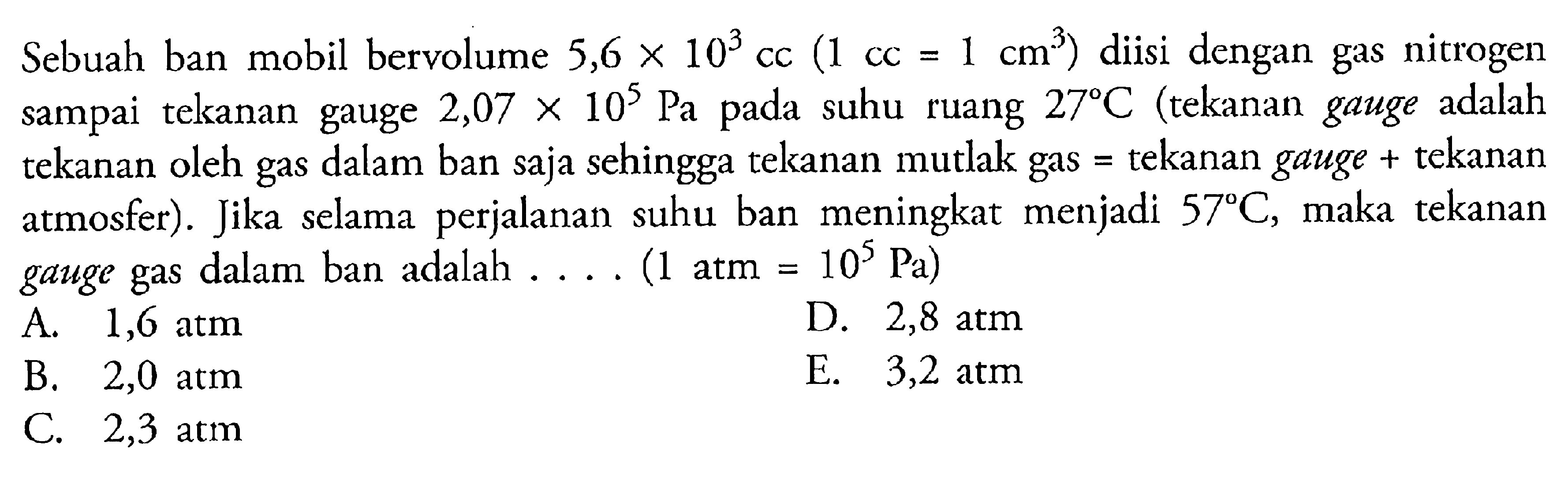 Sebuah ban mobil bervolume 5,6 x 10^3 cc (1 cc = 1 cm^3) diisi dengan gas nitrogen sampai tekanan gauge 2,07 x 10^5 Pa pada suhu ruang 27 C (tekanan gauge adalah tekanan oleh gas dalam ban saja sehingga tekanan mutlak gas = tekanan gauge + tekanan atmosfer). Jika selama perjalanan suhu ban meningkat menjadi 57 C, maka tekanan gauge gas dalam ban adalah ... (1 atm = 10^5 Pa) A. 1,6 atm D. 2,8 atm B. 2,0 atm E. 3,2 atm C. 2,3 atm