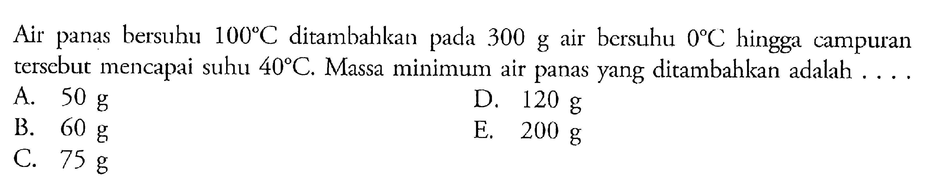 Air panas bersuhu 100C ditambahkan pada 300 g air bersuhu 0C hingga campuran tersebut mencapai suhu 40C. Massa minimum air panas yang ditambahkan adalah ....