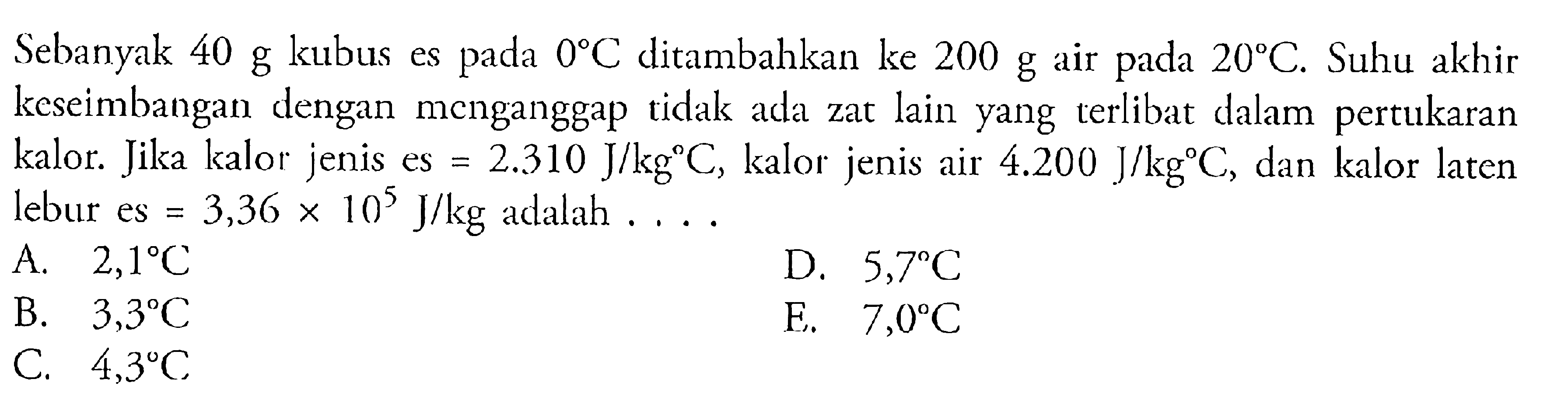 Sebanyak 40 g kubus es pada 0C ditambahkan ke 200 g air pada 20C. Suhu akhir keseimbangan dengan menganggap tidak ada zat lain yang terlibat dalam pertukaran kalor. Jika kalor jenis es = 2.310 J/kgC, kalor jenis air 4.200 J/kgC, dan kalor laten lebur es = 3,36 x 10^5 J/kg adalah ....