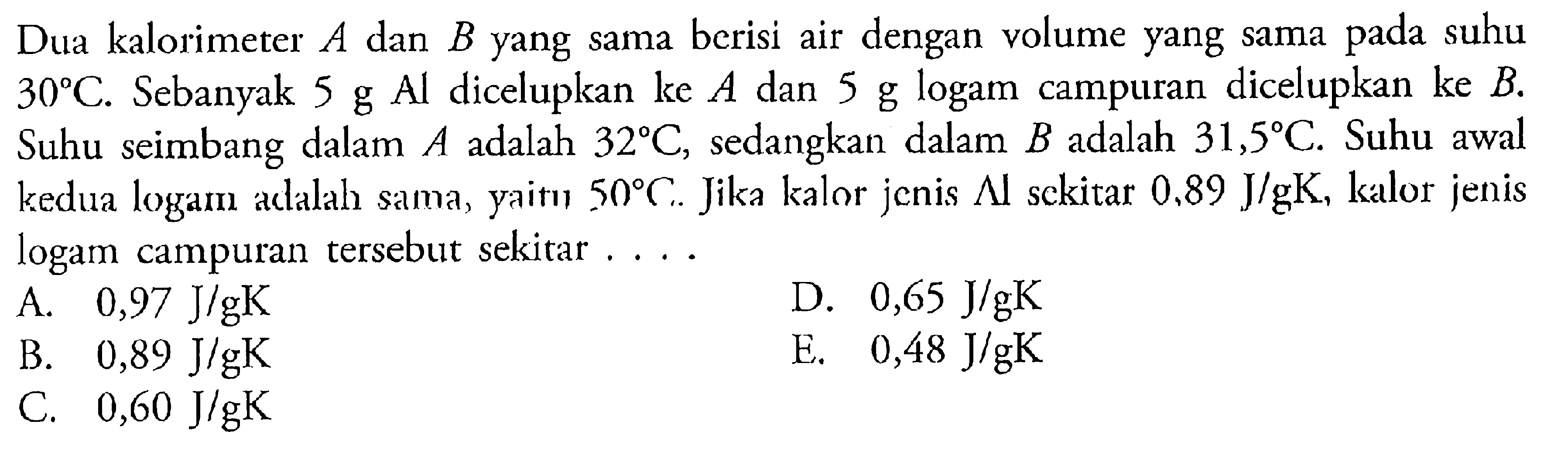 Dua kalorimeter A dan B yang sama berisi air dengan volume yang sama pada suhu 30C. Sebanyak 5 g Al dicelupkan ke A dan 5 g logam campuran dicelupkan ke B. Suhu seimbang dalam A adalah 32C, sedangkan dalam B adalah 31,5C. Suhu awal kedua logam adalah sama, yaitu 50C. Jika kalor jenis Al sekitar 0,89 J/gK, kalor jenis logam campuran tersebut sekitar ....