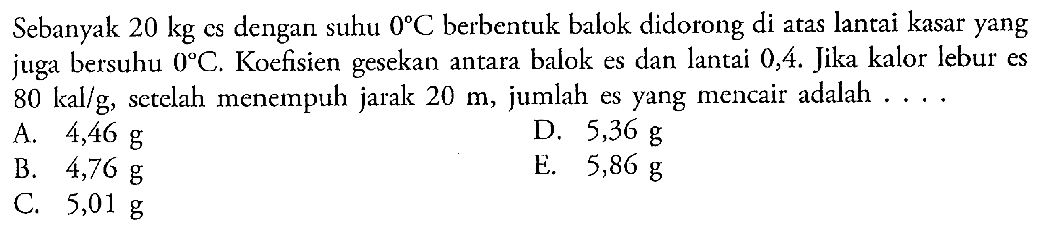 Sebanyak 20 kg es dengan suhu 0C berbentuk balok didorong di atas lantai kasar yang juga bersuhu 0C. Koefisien gesekan antara balok es dan lantai 0,4. Jika kalor lebur es 80 kal.g, setelah menempuh jarak 20 m, jumlah es yang mencair adalah ....