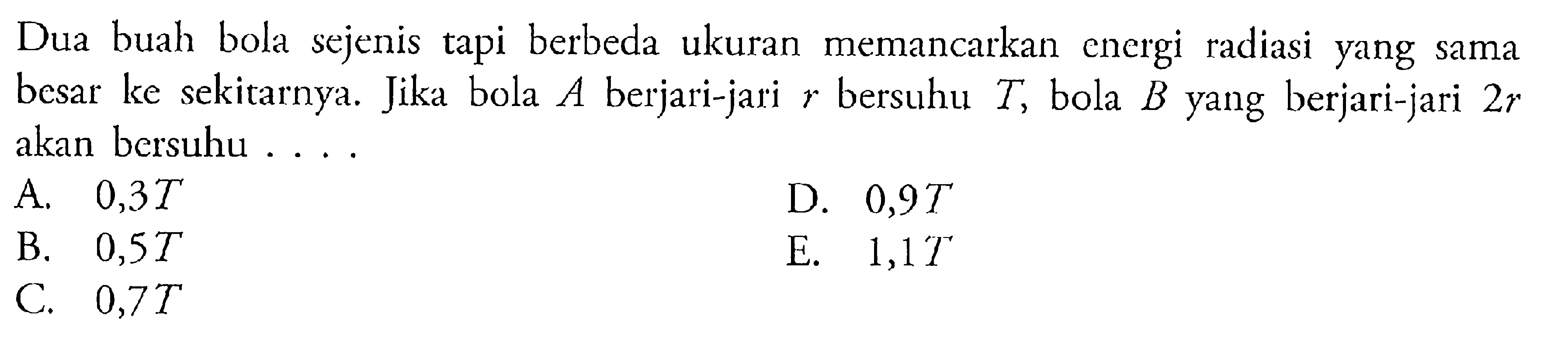 Dua buah bola sejenis tapi berbeda ukuran memancarkan energi radiasi yang sama besar ke sekitarnya. Jika bola A berjari-jari r bersuhu T, bola B yang berjari-jari 2r akan bersuhu ....