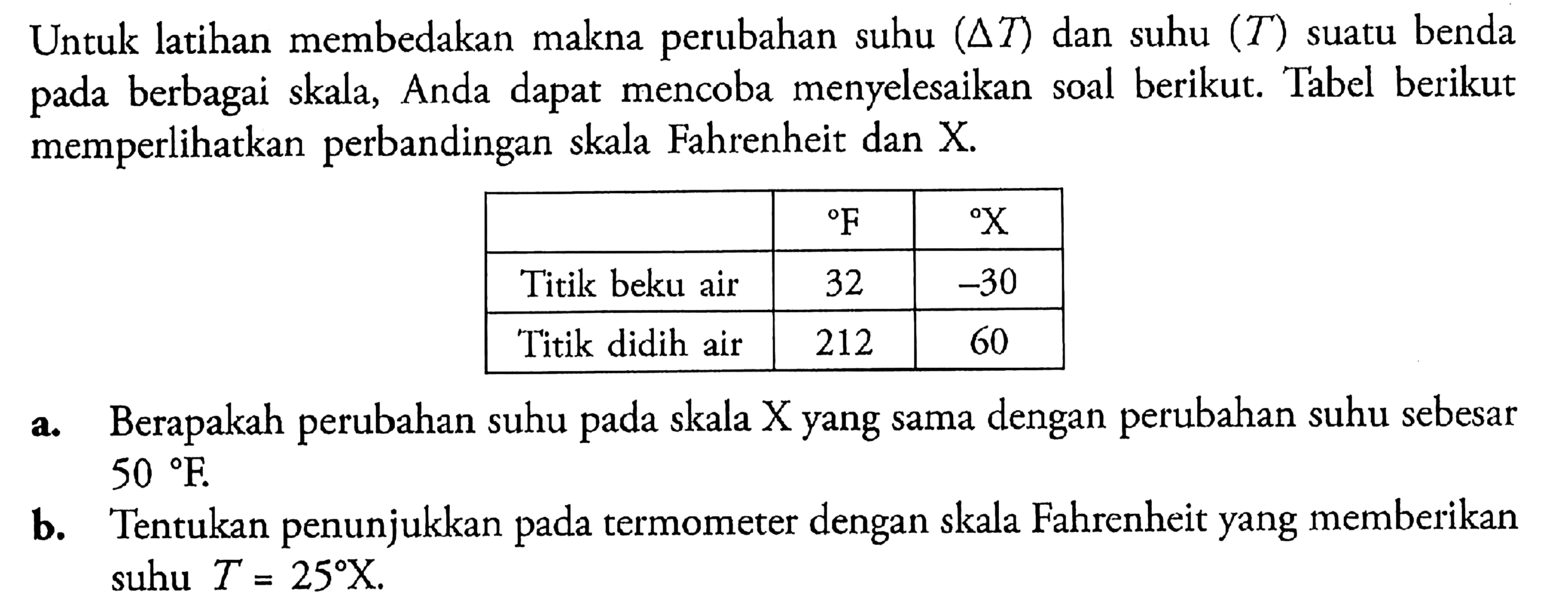 Untuk latihan membedakan makna perubahan suhu (delta T) dan suhu (T) suatu benda pada berbagai skala, Anda dapat mencoba menyelesaikan soal berikut. Tabel berikut memperlihatkan perbandingan skala Fahrenheit dan F X Titik beku air 32 -30 Titik didih air 212 60 a. Berapakah perubahan suhu pada skala X yang sama dengan perubahan suhu sebesar 50 F b. Tentukan penunjukkan pada termometer dengan skala Fahrenheit yang memberikan suhu T = 25 X.