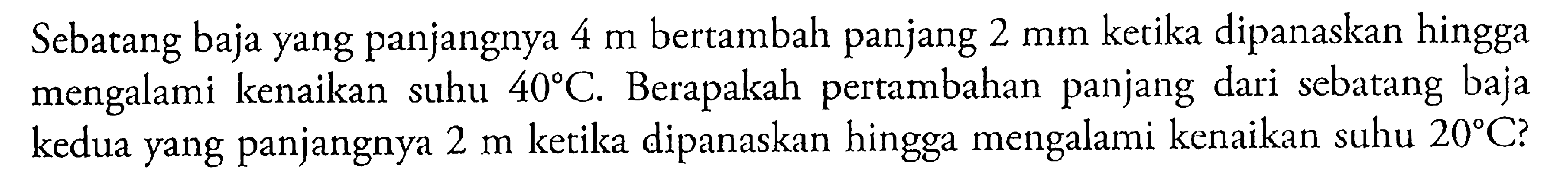 Sebatang baja yang panjangnya 4 m bertambah panjang 2 mm kerika dipanaskan hingga mengalami kenaikan suhu 40 C. Berapakah pertambahan panjang dari sebatang baja kedua yang panjangnya 2 m ketika dipanaskan hingga mengalami kenaikan suhu 20 C?