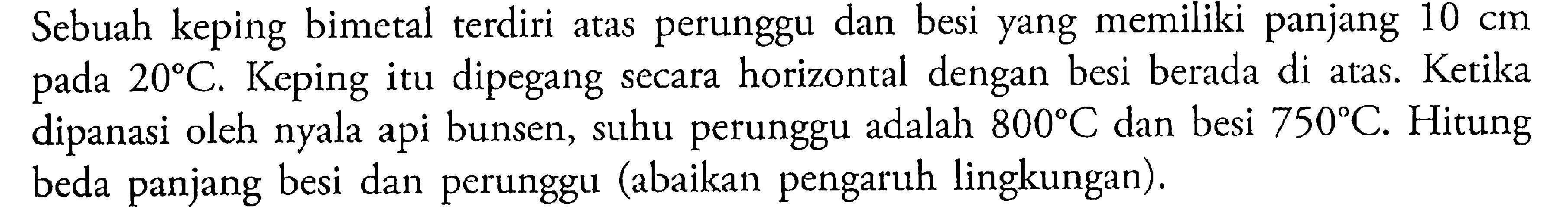 Sebuah keping bimetal terdiri atas perunggu dan besi yang memiliki panjang 10 cm pada  20 C. Keping itu dipegang secara horizontal dengan besi berada di atas. Ketika dipanasi oleh nyala api bunsen, suhu perunggu adalah 800 C dan besi 750 C. Hitung beda panjang besi dan perunggu (abaikan pengaruh lingkungan).