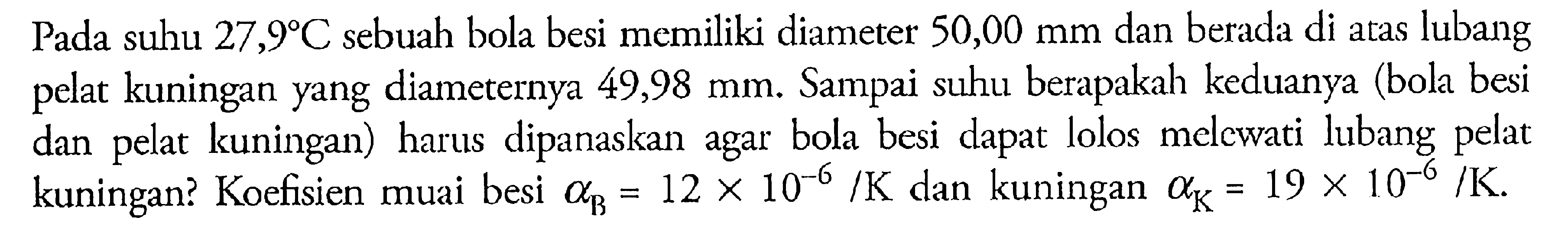 Pada suhu 27,9 C sebuah bola besi memiliki diameter 50,00 mm dan berada di atas lubang pelat kuningan yang diameternya 49,98 mm. Sampai suhu berapakah keduanya (bola besi dan pelat kuningan) harus dipanaskan agar bola besi dapat lolos melcwati lubang pelat kuningan? Koefisien muai besi alpha B=12 x 10^(-6)/K dan kuningan alpha K=19 x 10^(-6)/K .