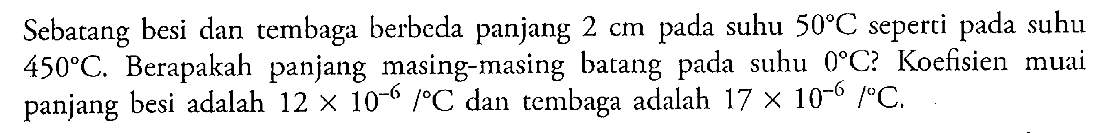 Sebatang besi dan tembaga berbeda panjang 2 cm pada suhu 50 C seperti pada suhu 450 C. Berapakah panjang masing-masing batang pada suhu 0 C? Koefisien muai panjang besi adalah 12 x 10^(-6)/ C dan tembaga adalah 17 x 10^(-6)/ C. 