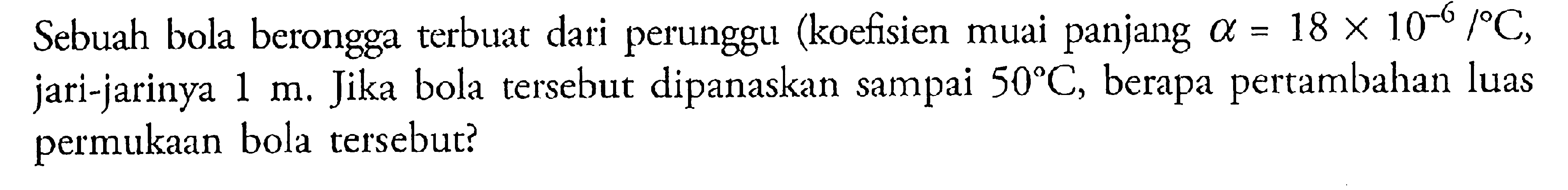 Sebuah bola berongga terbuat dari perunggu (koefisien muai panjang alpha = 18 x 10^(-6) / C, jari-jarinya 1 m. Jika bola tersebut dipanaskan sampai 50 C, berapa pertambahan luas permukaan bola tersebut?