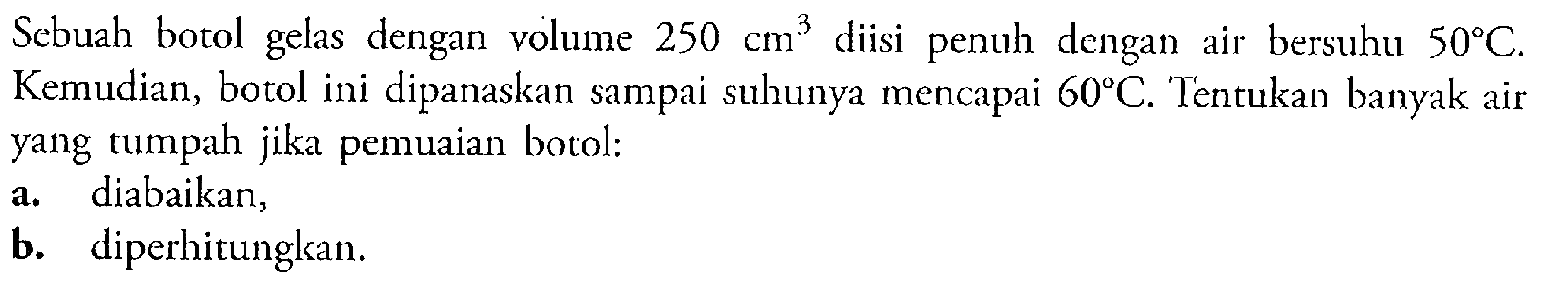 Sebuah botol gelas dengan volume 250 cm^3 diisi penuh dengan air bersuhu 50 C. Kemudian, botol ini dipanaskan sampai suhunya mencapai 60 C. Tentukan banyak air yang tumpah jika pemuaian botol: a. diabaikan, b. diperhitungkan.