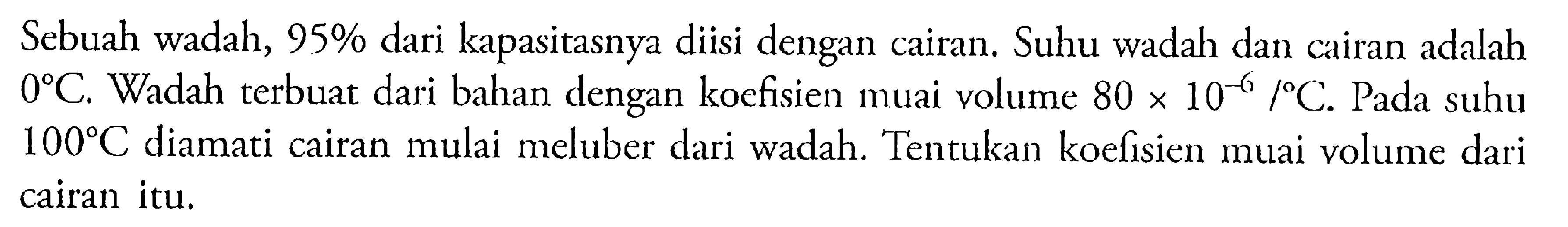 Sebuah wadah, 95 % dari kapasitasnya diisi dengan cairan. Suhu wadah dan cairan adalah  0 C. Wadah terbuat dari bahan dengan koefisien muai volume 80 x 10^(-6)/ C. Pada suhu  100 C diamati cairan mulai meluber dari wadah. Tentukan koefisien muai volume dari cairan itu.