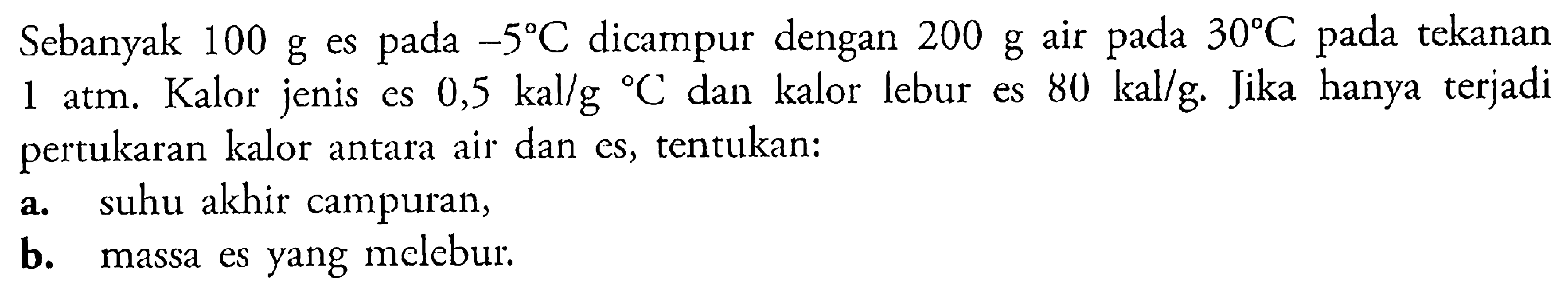 Sebanyak 100 g es pada -5 C dicampur dengan 200 g air pada 30 C pada tekanan 1 atm. Kalor jenis es 0,5 kal/g/ C dan kalor lebur es 80 kal/g. Jika hanya terjadi pertukaran kalor antara air dan es, tentukan: a. suhu akhir campuran, b. massa es yang molebur. 