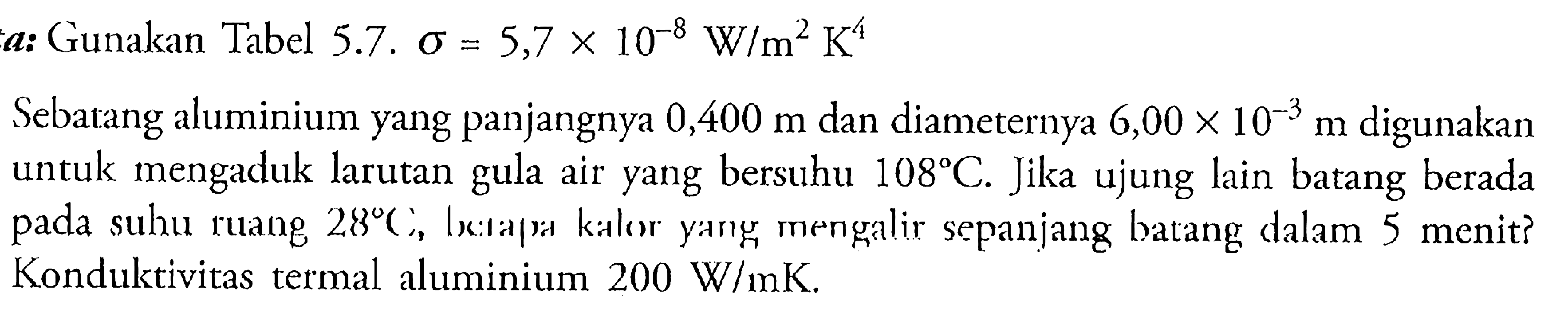 a: Gunakan Tabel 5.7. sigma=5,7 x 10^(-8) W/m^2 K^4 Sebatang aluminium yang panjangnya 0,400 m dan diameternya 6,00 x 10^(-3) m  digunakan untuk mengaduk larutan gula air yang bersuhu 108 C. Jika ujung lain batang berada pada suhu ruang 28 C, berapa kalor yang mengalir sepanjang batang dalam 5 menit? Konduktivitas termal aluminium 200 W/mK. 