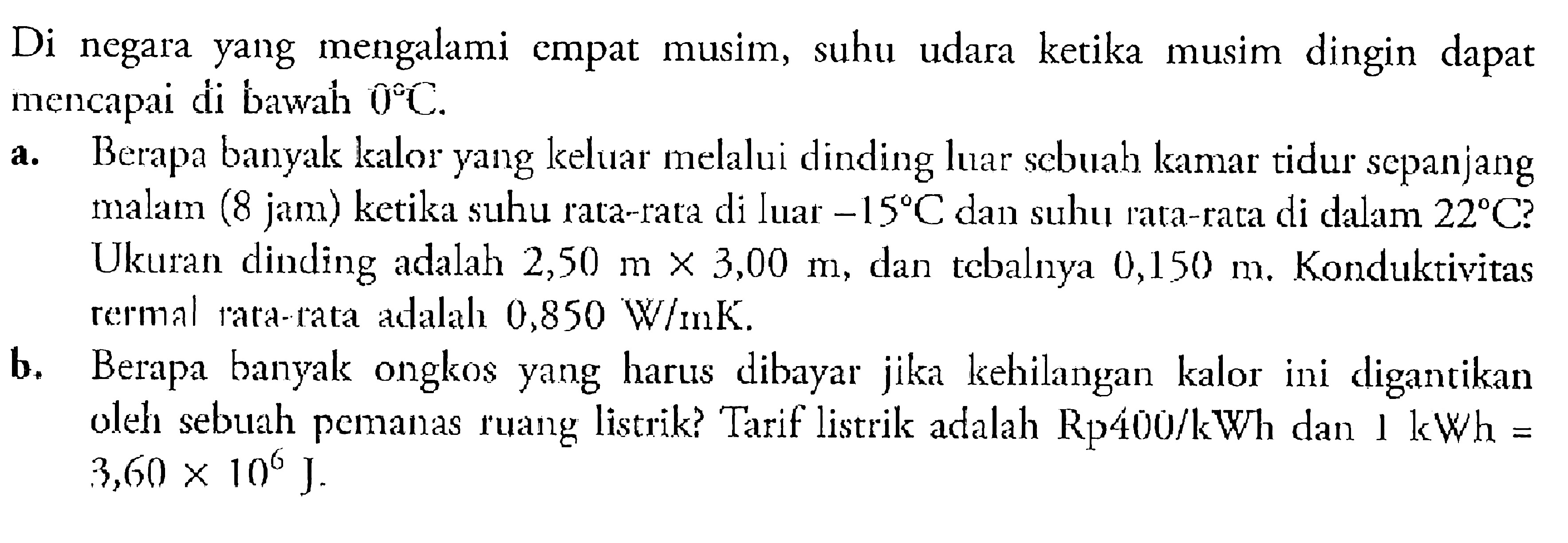 Di negara yang mengalami empat musim, suhu udara ketika musim dingin dapat mencapai di bawah 0 C. a. Berapa banyak kalor yang keluar melalui dinding luar scbuah kamar tidur sepanjang malam (8 jam) ketika suhu rata-rata di luar -15 C dan suhu rata-rata di dalam 22 C? Ukuran dinding adalah 2,50 m x 3,00 m, dan tebalnya 0,150 m. Konduktivitas termal rata-rata adalah 0,850 W/m K. b. Berapa banyak ongkos yang harus dibayar jika kehilangan kalor ini digantikan oleh sebuah pemanas ruang listrik? Tarif listrik adalah Rp400/kWh dan 1 kWh=  3,60 x 10^6 J. 