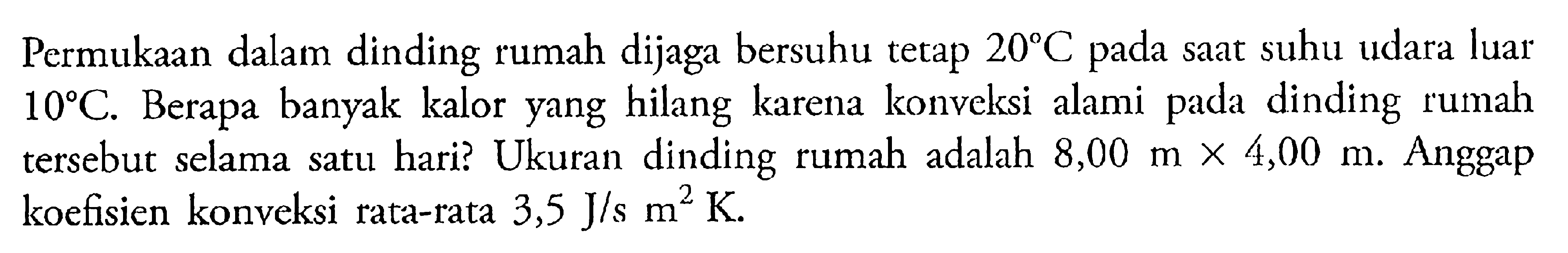 Permukaan dalam dinding rumah dijaga bersuhu tetap 20 C pada saat suhu udara luar 10 C. Berapa banyak kalor yang hilang karena konveksi alami pada dinding rumah tersebut selama satu hari? Ukuran dinding rumah adalah 8,00  m x 4,00 m. Anggap koefisien konveksi rata-rata 3,5 J/s m^2 K. 