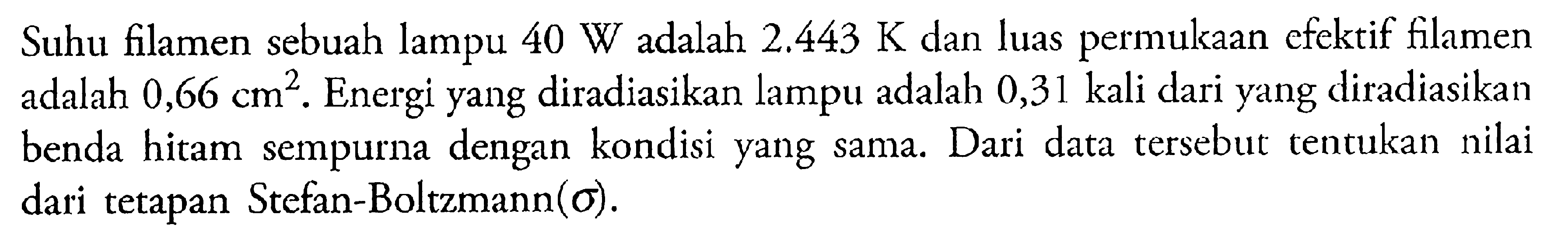 Suhu filamen sebuah lampu 40 W adalah 2.443 K dan luas permukaan efektif filamen adalah 0,66 cm^2. Energi yang diradiasikan lampu adalah 0,31 kali dari yang diradiasikan benda hitam sempurna dengan kondisi yang sama. Dari data tersebut tentukan nilai dari tetapan Stefan-Boltzmann(sigma).