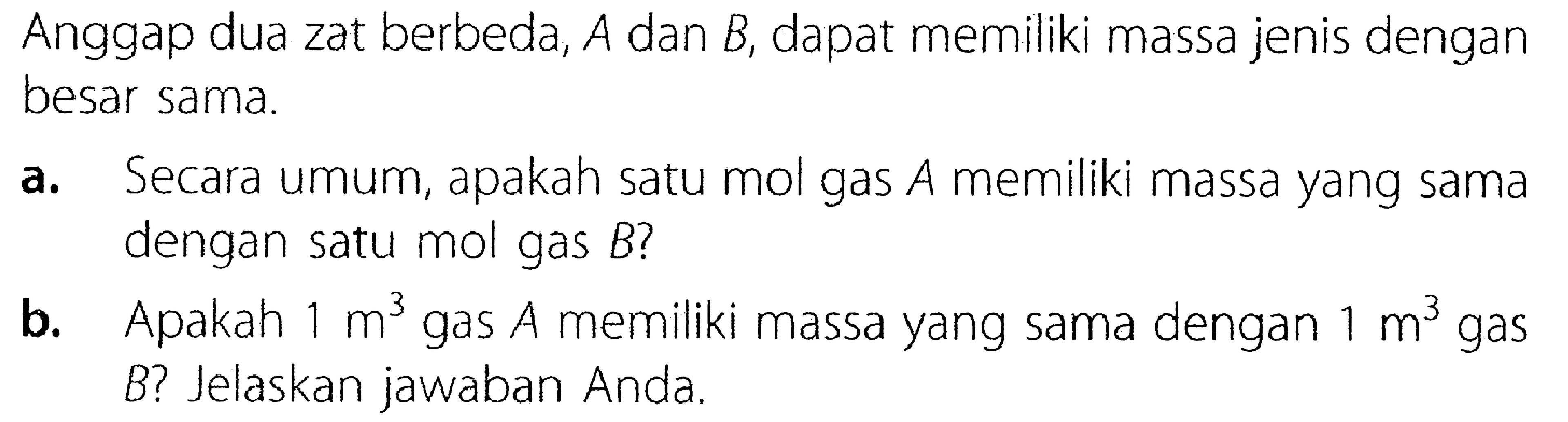 Anggap dua zat berbeda, A dan B, dapat memiliki massa jenis dengan besar sama. a. Secara umum, apakah satu mol gas A memiliki massa yang sama dengan satu mol gas B? b. Apakah 1 m^3 gas A memiliki massa yang sama dengan 1 m^3 gas B? Jelaskan jawaban Anda.