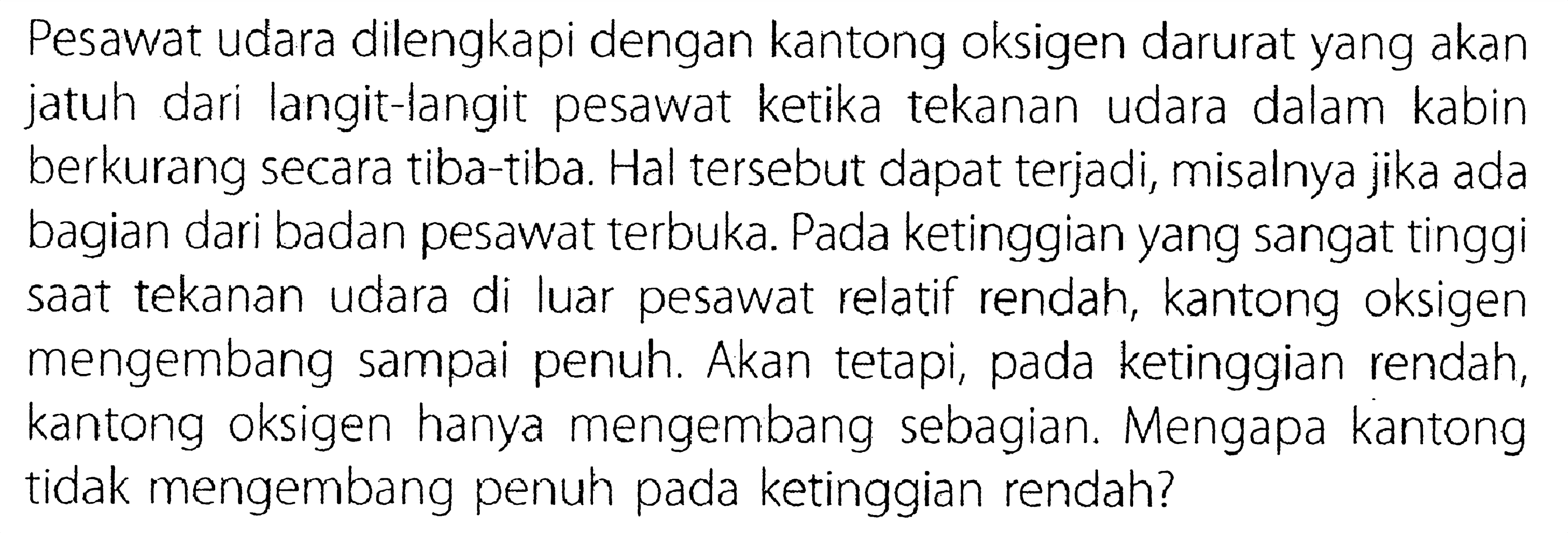 Pesawat udara dilengkapi dengan kantong oksigen darurat yang akan jatuh dari langit-langit pesawat ketika tekanan udara dalam kabin berkurang secara tiba-tiba: Hal tersebut dapat terjadi, misalnya jika ada bagian dari badan pesawat terbuka. Pada ketinggian yang sangat tinggi saat tekanan udara di luar pesawat relatif rendah, kantong oksigen mengembang sampai penuh Akan tetapi, pada ketinggian rendah, kantong oksigen hanya mengembang sebagian. Mengapa kantong tidak mengembang penuh pada ketinggian rendah?