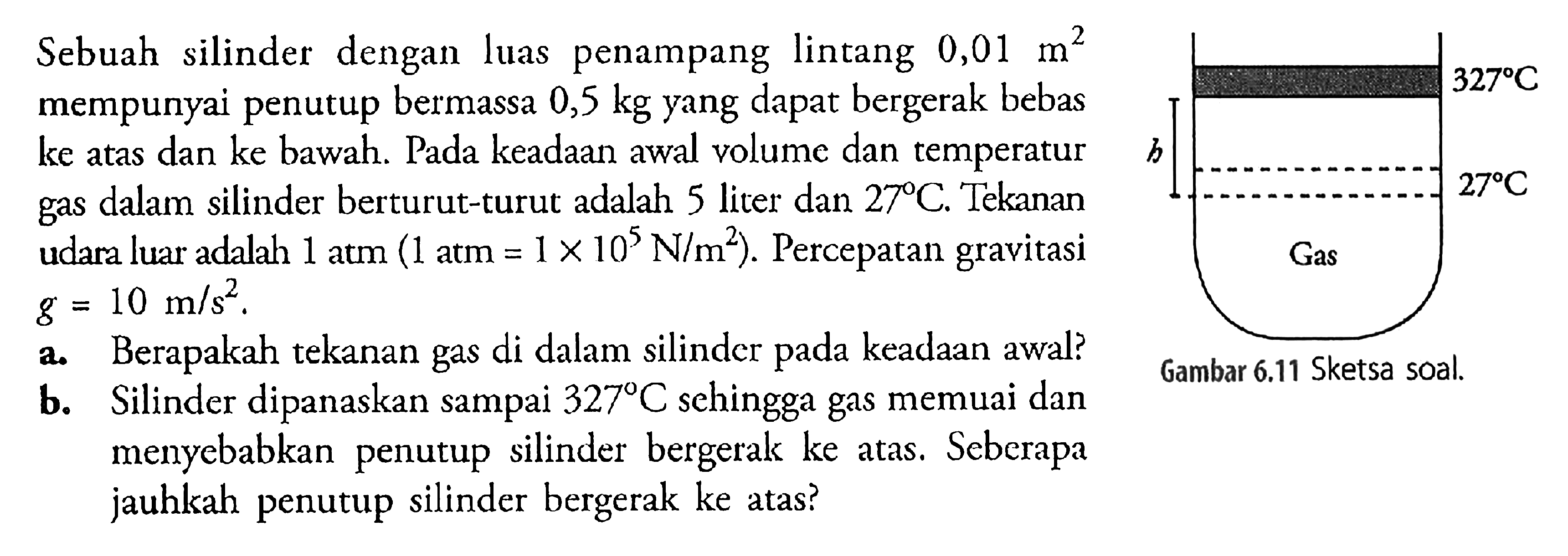 Sebuah silinder dengan luas penampang lintang 0,01 m^2 mempunyai penutup bermassa 0,5 kg yang dapat bergerak bebas ke atas dan ke bawah. Pada keadaan awal volume dan temperatur gas dalam silinder berturut-turut adalah 5 liter dan 27 C. Tekanan udara luar adalah 1 atm (1 atm = 1 x 10^5 N/m^2). Percepatan gravitasi g = 10 m/s^2. a. Berapakah tekanan gas di dalam silinder pada keadaan awal? b. Silinder dipanaskan sampai 327 C sehingga gas memuai dan menyebabkan penutup silinder bergerak ke atas. Seberapa jauhkah penutup silinder bergerak ke atas? 327 C h 27 C Gas