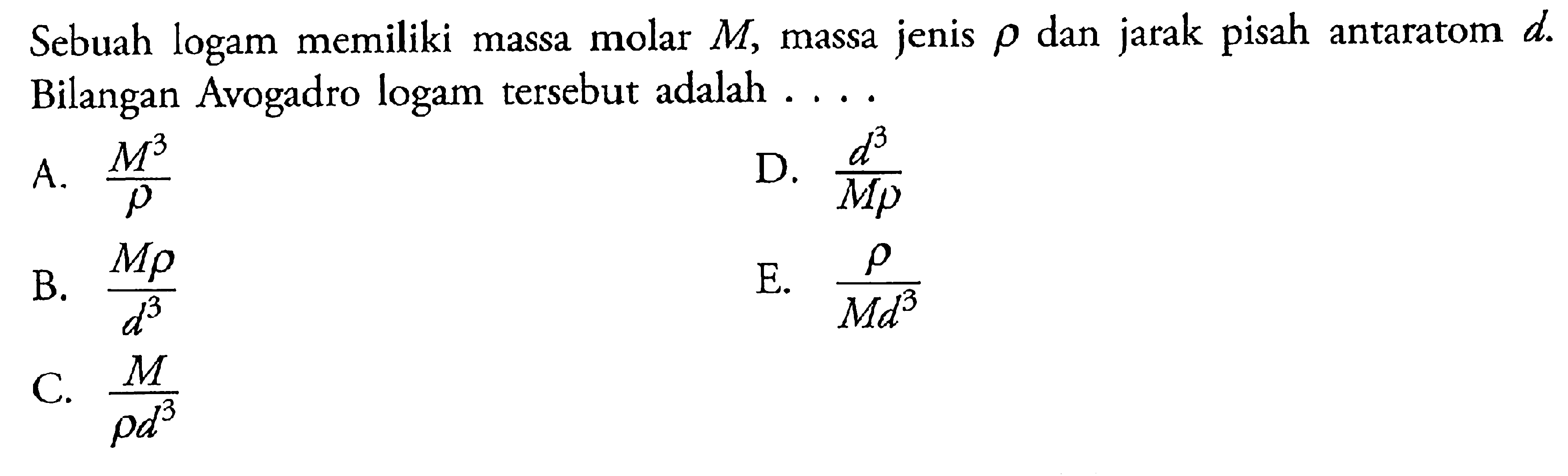 Sebuah logam memiliki massa molar M, massa jenis rho dan jarak pisah antaratom d. Bilangan Avogadro logam tersebut adalah ....A. M^3/rho B. M rho/d^3 C. M/rho d^3 D. d^3/M rho E. rho/M d^3  