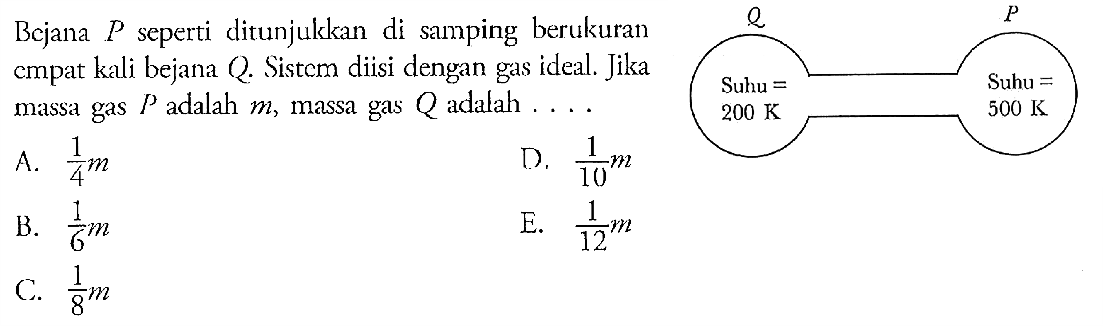 Bejana P seperti ditunjukkan di samping berukuran empat kali bejana Q. Sistem diisi dengan gas ideal. Jika massa gas P adalah m, massa gas Q adalah .... Q P Suhu=200 K Suhu = 500 K 