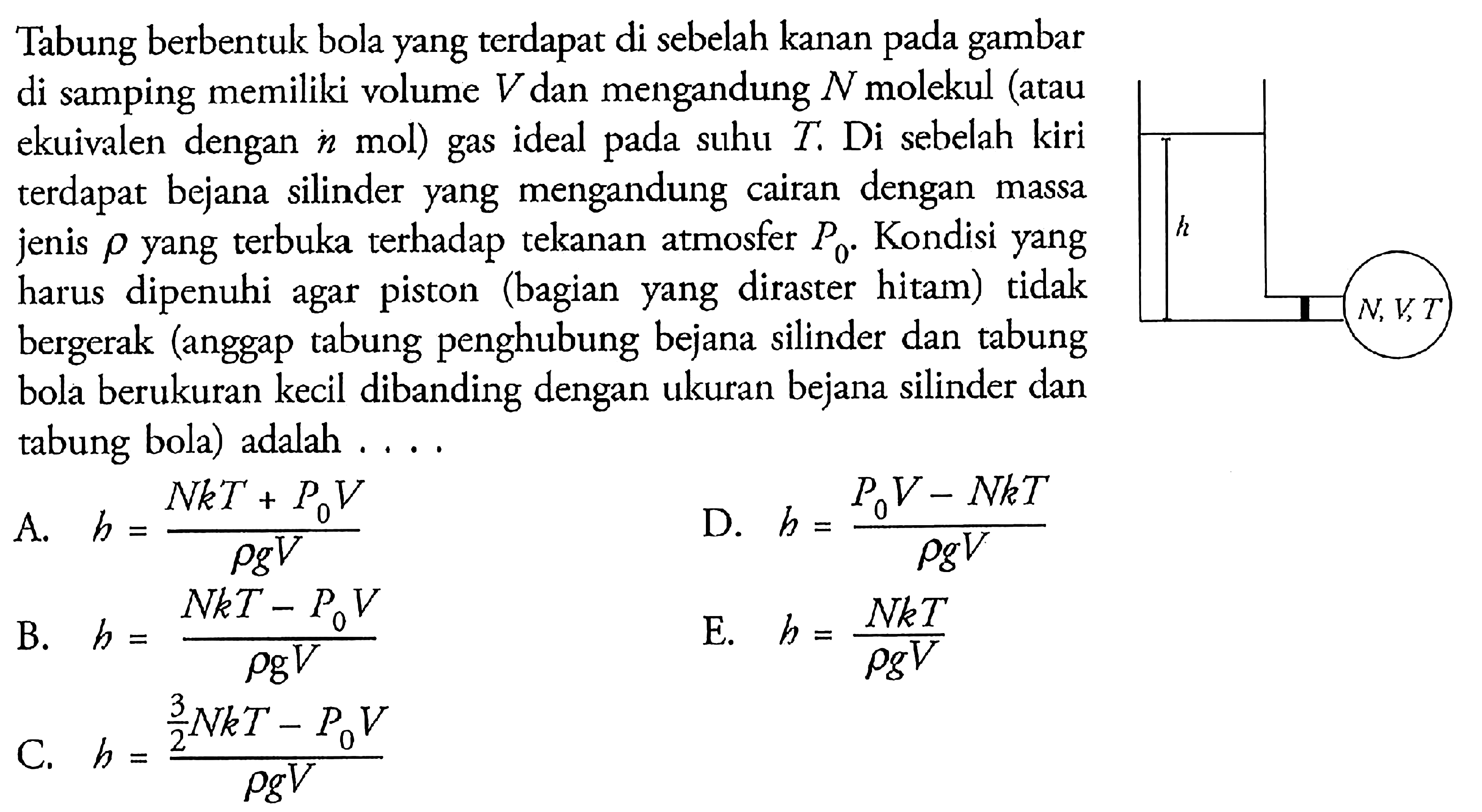 Tabung berbentuk bola yang terdapat di sebelah kanan gambar di samping memiliki volume V dan mengandung N molekul (atau ekuivalen dengan n mol) gas ideal pada suhu T. Di sebelah kiri terdapat bejana silinder yang mengandung cairan dengan massa jenis rho yang terbuka terhadap tekanan atmosfer P0. Kondisi yang harus dipenuhi agar (bagian yang diraster hitam) tidak bergerak (anggap tabung penghubung bejana silinder dan tabung bola berukuran kecil dibanding dengan ukuran bejana silinder dan tabung bola) adalah .....