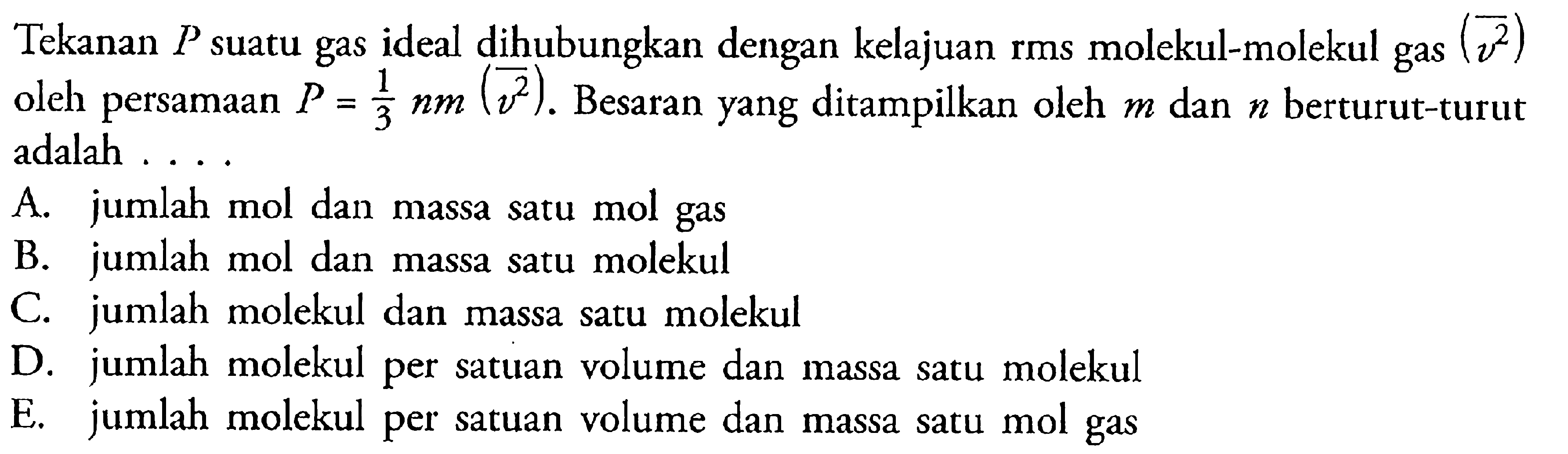 Tekanan P suatu gas ideal dihubungkan dengan kelajuan rms molekul-molekul gas (v^2)  oleh persamaan P=1/3 n m(v^2). Besaran yang ditampilkan oleh m dan n berturut-turut adalah ....A. jumlah mol dan massa satu mol gas 
B. jumlah mol dan massa satu molekul 
C. jumlah molekul dan massa satu molekul 
D. jumlah molekul per satuan volume dan massa satu molekul 
E. jumlah molekul per satuan volume dan massa satu mol gas 