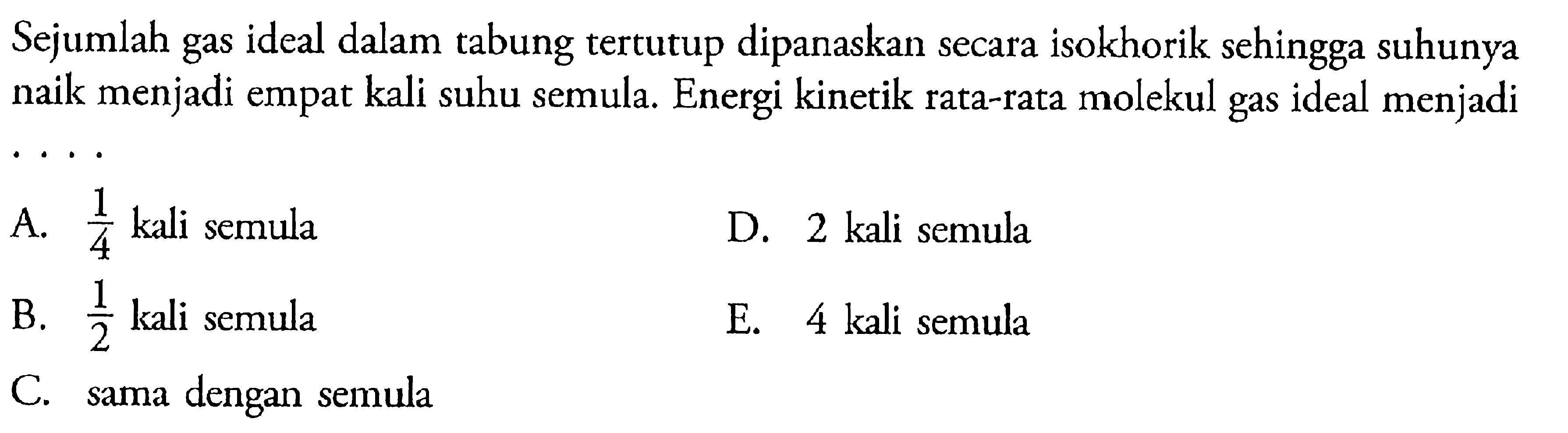 Sejumlah gas ideal dalam tabung tertutup dipanaskan secara isokhorik sehingga suhunya naik menjadi empat kali suhu semula. Energi kinetik rata-rata molekul gas ideal menjadi .....