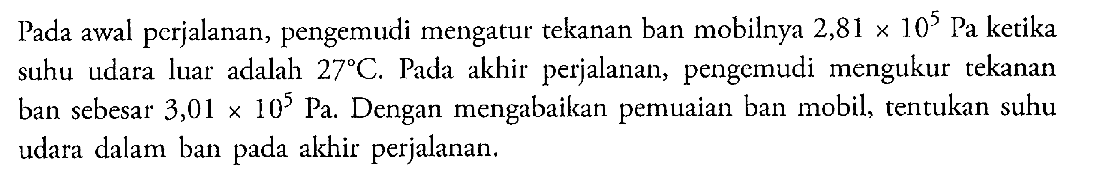 Pada awal perjalanan, pengemudi mengatur tekanan ban mobilnya 2,81 x 10^5 Pa ketika suhu udara luar adalah 27 C. Pada akhir perjalanan, pengemudi mengukur tekanan ban sebesar 3,01 x 10^5 Pa. Dengan mengabaikan pemuaian ban mobil, tentukan suhu udara dalam ban pada akhir perjalanan.