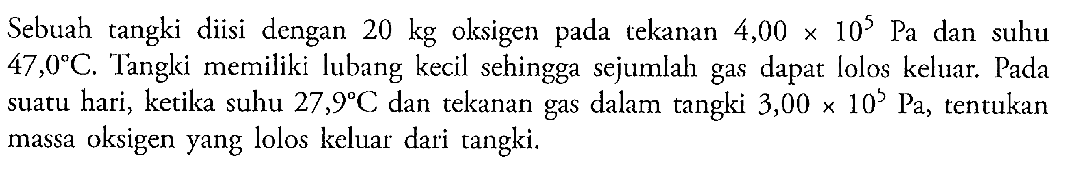 Sebuah tangki diisi dengan 20 kg oksigen pada tekanan 4,00 x 10^5 Pa dan suhu 47,0 C. Tangki memiliki lubang kecil sehingga sejumlah gas dapat lolos keluar. Pada suatu hari, keitka suhu 27,9 C dan tekanan gas dalam tangki 3,00 x 10^5 Pa, tentukan massa oksigen yang lolos keluar dari tangki.