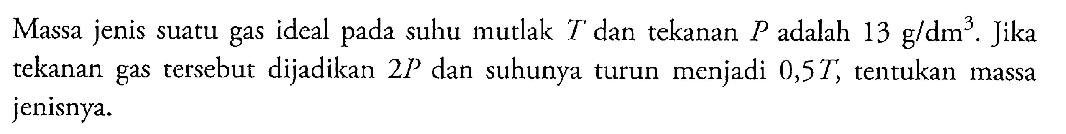 Massa jenis suatu gas ideal pada suhu mutlak T dan tekanan P adalah 13 g/dm^3. Jika tekanan gas tersebut dijadikan 2P dan suhunya turun menjadi 0,5T, tentukan massa jenisnya.