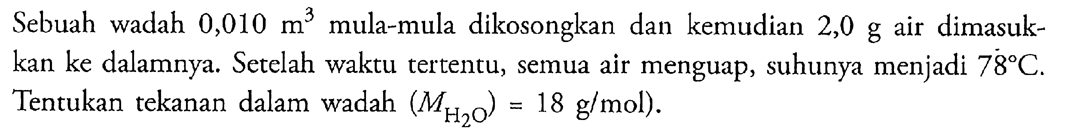 Sebuah wadah 0,010 m^3 mula-mula dikosongkan dan kemudian 2,0 g air dimasukkan ke dalamnya. Setelah waktu tertentu, semua air menguap, suhunya menjadi 78 C. Tentukan tekanan dalam wadah. (MH2O)=18 g/mol). 