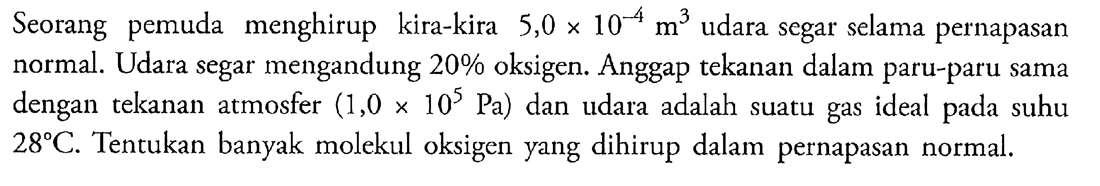 Seorang pemuda menghirup kira-kira 5,0 x 10^-4 m^3 udara segar selama pernapasan normal. Udara segar mengandung 20% oksigen. Anggap tekanan dalam paru-paru sama dengan tekanan atmosfer (1,0 x 10^5 Pa) dan udara adalah sutu gas ideal pada suhu 28 C. Tentukan banyak molekul oksigen yang dihirup dalam pernapasan normal.