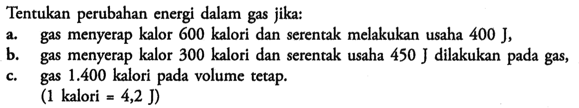 Tentukan perubahan energi dalam gas jika: a. gas menyerap kalor 600 kalori dan serentak melakukan usaha 400 J, b. gas menyerap kalor 300 kalori dan serentak usaha 450 J dilakukan pada gas,c. gas 1.400 kalori pada volume tetap. (1 kalori = 4,2 J) 