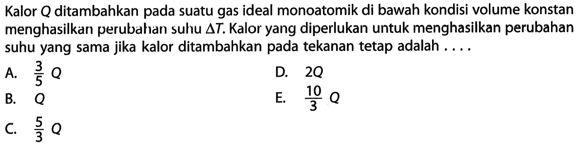 Kalor Q ditambahkan pada suatu gas ideal monoatomik di bawah kondisi volume konstan menghasilkan perubahan suhu  segitiga T . Kalor yang diperlukan untuk menghasilkan perubahan suhu yang sama jika kalor ditambahkan pada tekanan tetap adalah ....A.  3/5 Q D.  2 Q B.  Q E.  10/3 Q C.  5/3 Q 