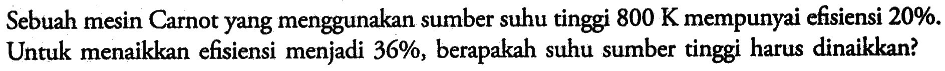 Sebuah mesin Carnot yang menggunakan sumber suhu tinggi 800 K mempunyai efisiensi 20%. Untuk menaikkan efisiensi menjadi 36%, berapakah suhu sumber tinggi harus dinaikkan?
