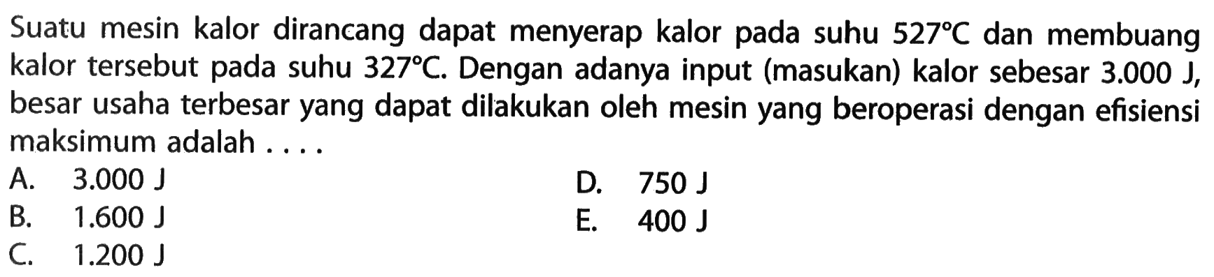 Suatu mesin kalor dirancang dapat menyerap kalor pada suhu  527 C  dan membuang kalor tersebut pada suhu  327 C . Dengan adanya input (masukan) kalor sebesar  3.000 J , besar usaha terbesar yang dapat dilakukan oleh mesin yang beroperasi dengan efisiensi maksimum adalah ....