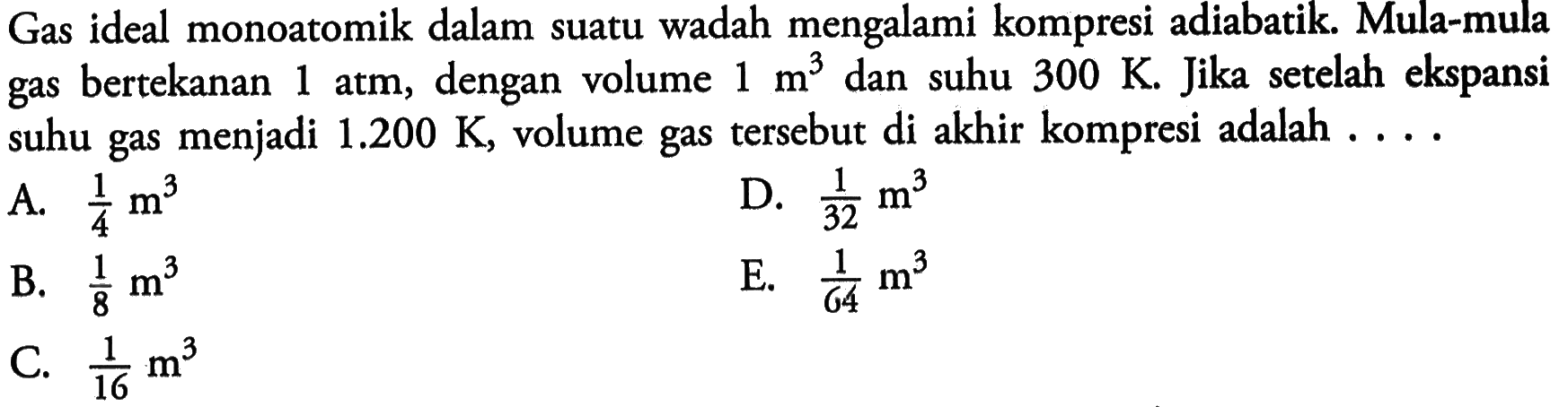 Gas ideal monoatomik dalam suatu wadah mengalami kompresi adiabatik. Mula-mula gas bertekanan 1 atm, dengan volume 1 m^3 dan suhu 300 K. Jika setelah ekspansi suhu gas menjadi 1.200 K, volume gas tersebut di akhir kompresi adalah ....